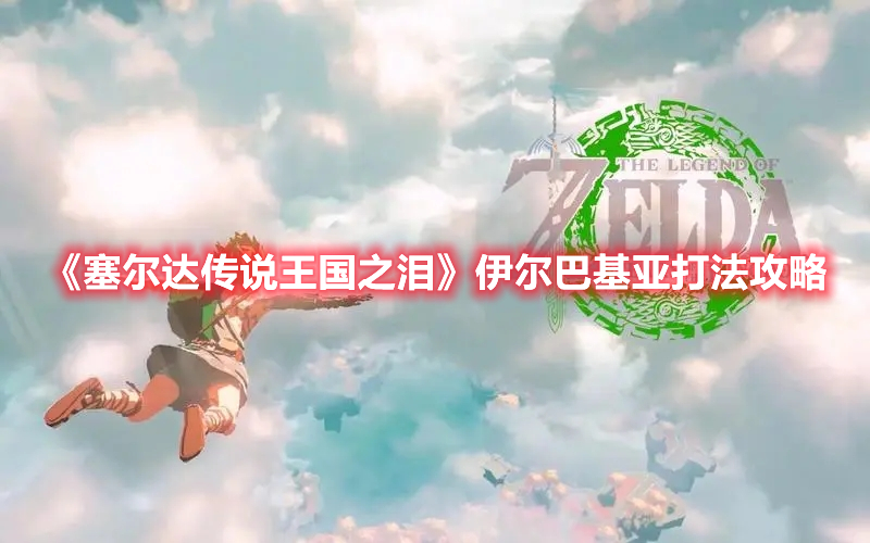 《塞爾達傳說王國之淚》伊爾巴基亞打法攻略