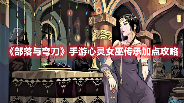 《部落與彎刀》手游心靈女巫傳承加點(diǎn)攻略